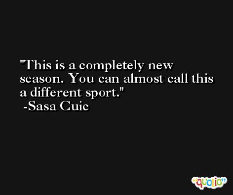 This is a completely new season. You can almost call this a different sport. -Sasa Cuic