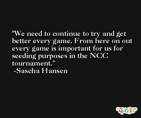 We need to continue to try and get better every game. From here on out every game is important for us for seeding purposes in the NCC tournament. -Sascha Hansen