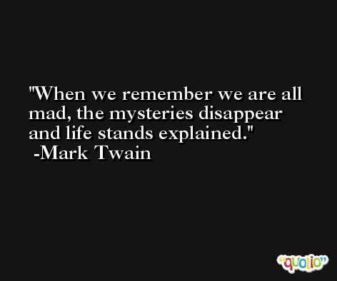 When we remember we are all mad, the mysteries disappear and life stands explained. -Mark Twain