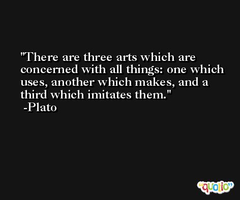 There are three arts which are concerned with all things: one which uses, another which makes, and a third which imitates them. -Plato