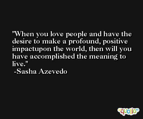 When you love people and have the desire to make a profound, positive impactupon the world, then will you have accomplished the meaning to live. -Sasha Azevedo