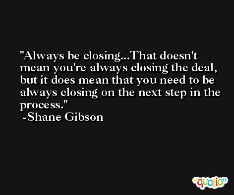 Always be closing...That doesn't mean you're always closing the deal, but it does mean that you need to be always closing on the next step in the process. -Shane Gibson