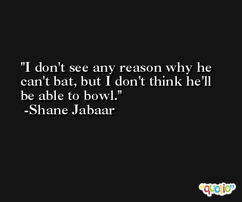 I don't see any reason why he can't bat, but I don't think he'll be able to bowl. -Shane Jabaar