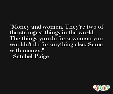 Money and women. They're two of the strongest things in the world. The things you do for a woman you wouldn't do for anything else. Same with money. -Satchel Paige