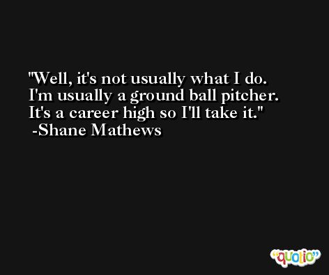 Well, it's not usually what I do. I'm usually a ground ball pitcher. It's a career high so I'll take it. -Shane Mathews