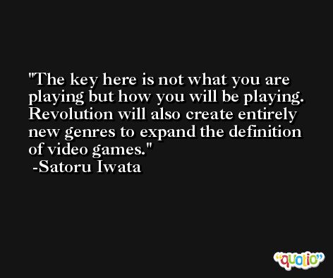 The key here is not what you are playing but how you will be playing. Revolution will also create entirely new genres to expand the definition of video games. -Satoru Iwata