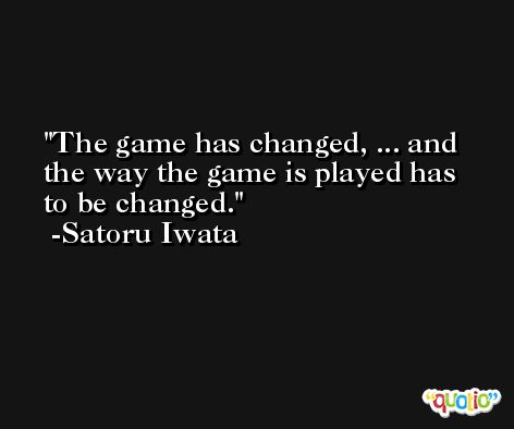 The game has changed, ... and the way the game is played has to be changed. -Satoru Iwata