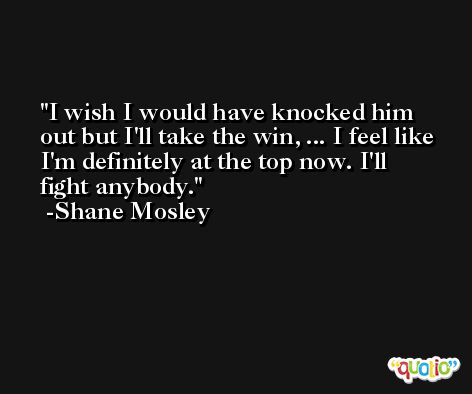 I wish I would have knocked him out but I'll take the win, ... I feel like I'm definitely at the top now. I'll fight anybody. -Shane Mosley