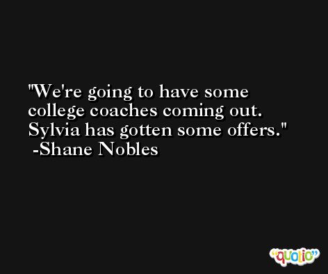 We're going to have some college coaches coming out. Sylvia has gotten some offers. -Shane Nobles