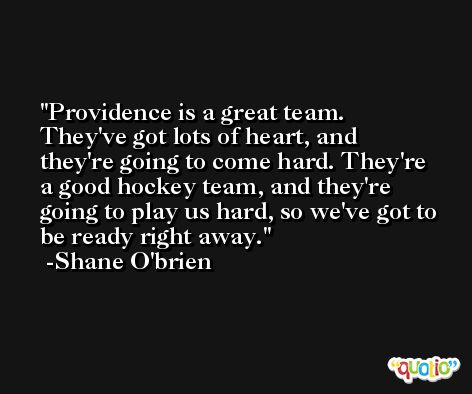 Providence is a great team. They've got lots of heart, and they're going to come hard. They're a good hockey team, and they're going to play us hard, so we've got to be ready right away. -Shane O'brien