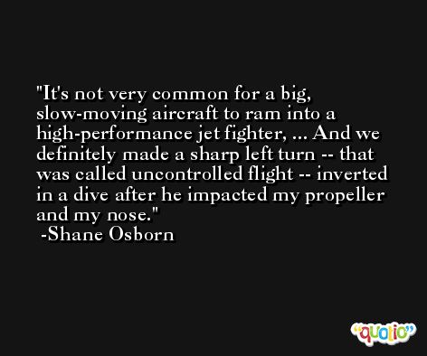 It's not very common for a big, slow-moving aircraft to ram into a high-performance jet fighter, ... And we definitely made a sharp left turn -- that was called uncontrolled flight -- inverted in a dive after he impacted my propeller and my nose. -Shane Osborn