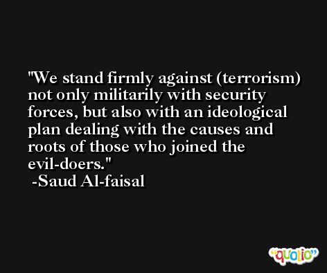 We stand firmly against (terrorism) not only militarily with security forces, but also with an ideological plan dealing with the causes and roots of those who joined the evil-doers. -Saud Al-faisal