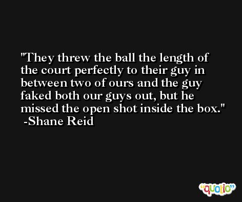 They threw the ball the length of the court perfectly to their guy in between two of ours and the guy faked both our guys out, but he missed the open shot inside the box. -Shane Reid