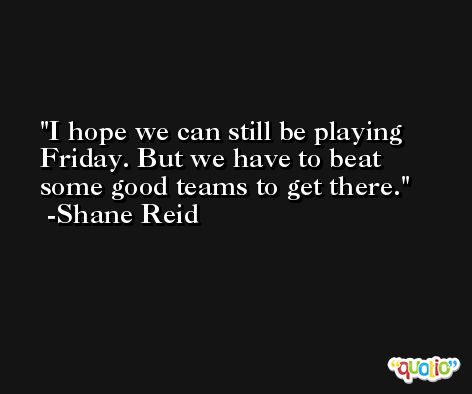 I hope we can still be playing Friday. But we have to beat some good teams to get there. -Shane Reid