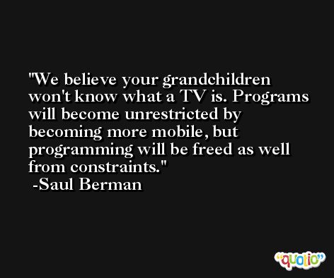 We believe your grandchildren won't know what a TV is. Programs will become unrestricted by becoming more mobile, but programming will be freed as well from constraints. -Saul Berman