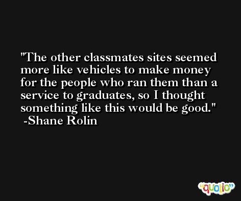 The other classmates sites seemed more like vehicles to make money for the people who ran them than a service to graduates, so I thought something like this would be good. -Shane Rolin