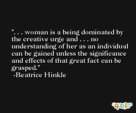 . . . woman is a being dominated by the creative urge and . . . no understanding of her as an individual can be gained unless the significance and effects of that great fact can be grasped. -Beatrice Hinkle