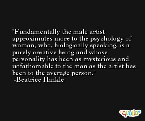 Fundamentally the male artist approximates more to the psychology of woman, who, biologically speaking, is a purely creative being and whose personality has been as mysterious and unfathomable to the man as the artist has been to the average person. -Beatrice Hinkle
