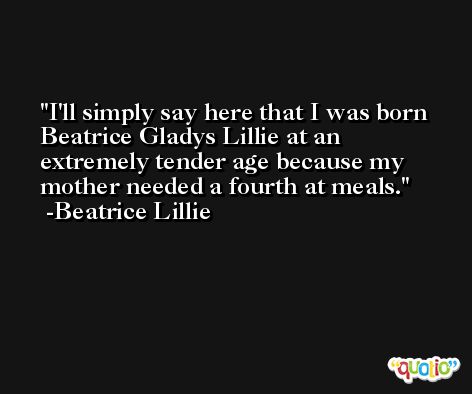 I'll simply say here that I was born Beatrice Gladys Lillie at an extremely tender age because my mother needed a fourth at meals. -Beatrice Lillie