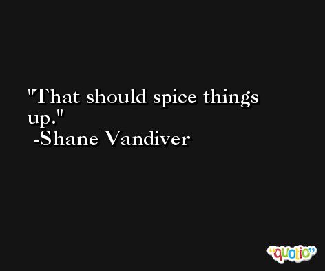That should spice things up. -Shane Vandiver