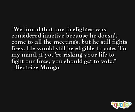 We found that one firefighter was considered inactive because he doesn't come to all the meetings, but he still fights fires. He would still be eligible to vote. To my mind, if you're risking your life to fight our fires, you should get to vote. -Beatrice Mongo