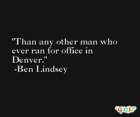 Than any other man who ever ran for office in Denver. -Ben Lindsey