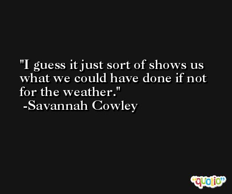 I guess it just sort of shows us what we could have done if not for the weather. -Savannah Cowley