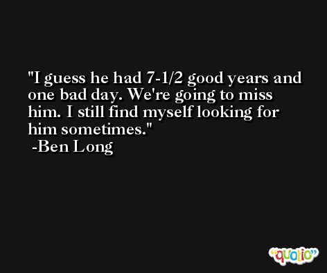 I guess he had 7-1/2 good years and one bad day. We're going to miss him. I still find myself looking for him sometimes. -Ben Long