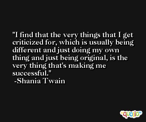 I find that the very things that I get criticized for, which is usually being different and just doing my own thing and just being original, is the very thing that's making me successful. -Shania Twain