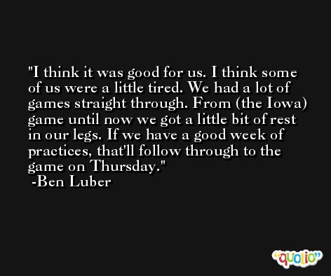 I think it was good for us. I think some of us were a little tired. We had a lot of games straight through. From (the Iowa) game until now we got a little bit of rest in our legs. If we have a good week of practices, that'll follow through to the game on Thursday. -Ben Luber