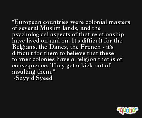 European countries were colonial masters of several Muslim lands, and the psychological aspects of that relationship have lived on and on. It's difficult for the Belgians, the Danes, the French - it's difficult for them to believe that these former colonies have a religion that is of consequence. They get a kick out of insulting them. -Sayyid Syeed