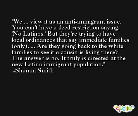 We ... view it as an anti-immigrant issue. You can't have a deed restriction saying, 'No Latinos.' But they're trying to have local ordinances that say immediate families (only). ... Are they going back to the white families to see if a cousin is living there? The answer is no. It truly is directed at the new Latino immigrant population. -Shanna Smith