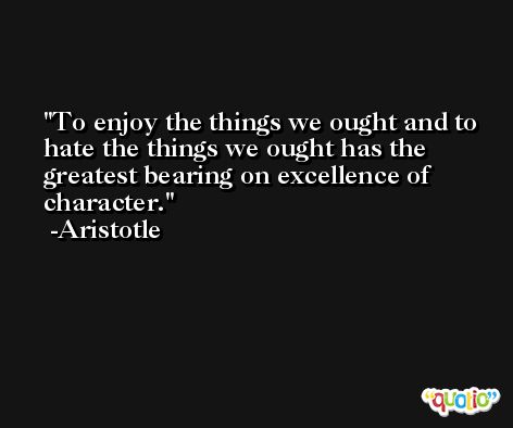 To enjoy the things we ought and to hate the things we ought has the greatest bearing on excellence of character. -Aristotle