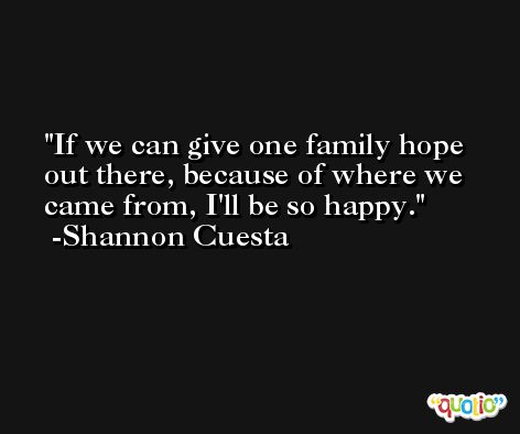 If we can give one family hope out there, because of where we came from, I'll be so happy. -Shannon Cuesta