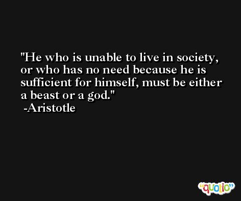 He who is unable to live in society, or who has no need because he is sufficient for himself, must be either a beast or a god. -Aristotle
