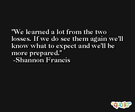 We learned a lot from the two losses. If we do see them again we'll know what to expect and we'll be more prepared. -Shannon Francis