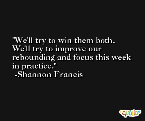 We'll try to win them both. We'll try to improve our rebounding and focus this week in practice. -Shannon Francis
