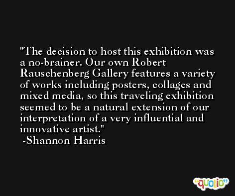 The decision to host this exhibition was a no-brainer. Our own Robert Rauschenberg Gallery features a variety of works including posters, collages and mixed media, so this traveling exhibition seemed to be a natural extension of our interpretation of a very influential and innovative artist. -Shannon Harris