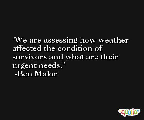 We are assessing how weather affected the condition of survivors and what are their urgent needs. -Ben Malor