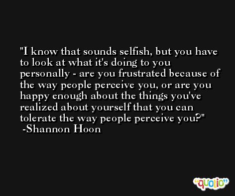 I know that sounds selfish, but you have to look at what it's doing to you personally - are you frustrated because of the way people perceive you, or are you happy enough about the things you've realized about yourself that you can tolerate the way people perceive you? -Shannon Hoon