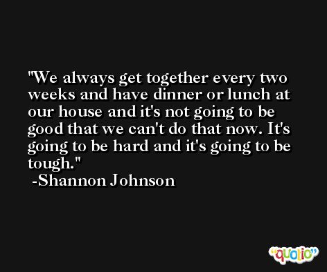 We always get together every two weeks and have dinner or lunch at our house and it's not going to be good that we can't do that now. It's going to be hard and it's going to be tough. -Shannon Johnson