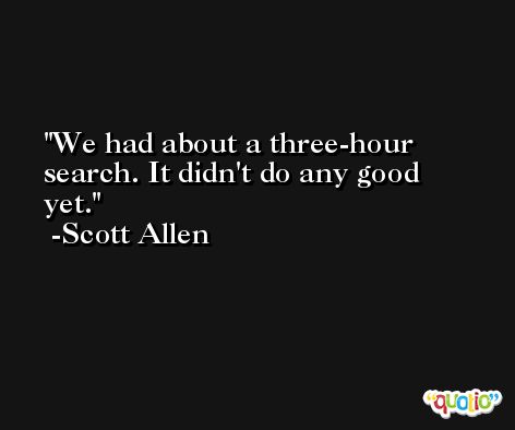 We had about a three-hour search. It didn't do any good yet. -Scott Allen