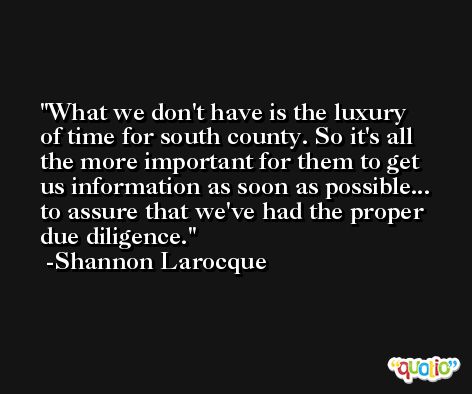 What we don't have is the luxury of time for south county. So it's all the more important for them to get us information as soon as possible... to assure that we've had the proper due diligence. -Shannon Larocque