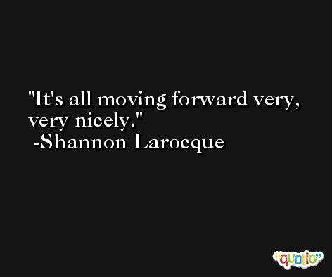 It's all moving forward very, very nicely. -Shannon Larocque