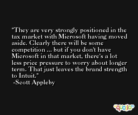They are very strongly positioned in the tax market with Microsoft having moved aside. Clearly there will be some competition ... but if you don't have Microsoft in that market, there's a lot less price pressure to worry about longer term. That just leaves the brand strength to Intuit. -Scott Appleby