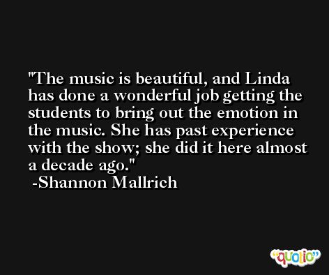 The music is beautiful, and Linda has done a wonderful job getting the students to bring out the emotion in the music. She has past experience with the show; she did it here almost a decade ago. -Shannon Mallrich