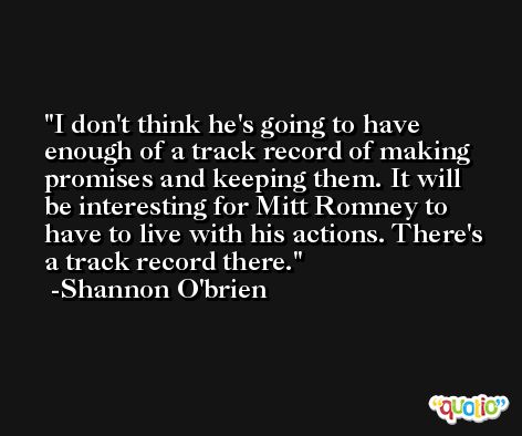 I don't think he's going to have enough of a track record of making promises and keeping them. It will be interesting for Mitt Romney to have to live with his actions. There's a track record there. -Shannon O'brien