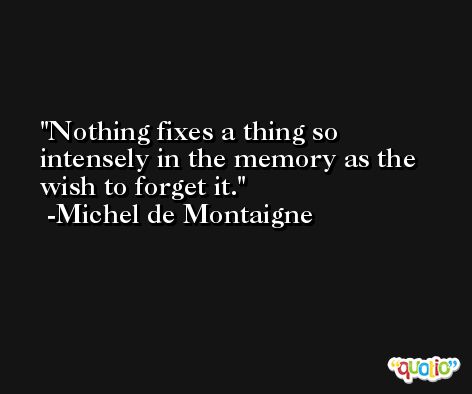Nothing fixes a thing so intensely in the memory as the wish to forget it. -Michel de Montaigne