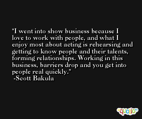 I went into show business because I love to work with people, and what I enjoy most about acting is rehearsing and getting to know people and their talents, forming relationships. Working in this business, barriers drop and you get into people real quickly. -Scott Bakula