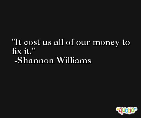 It cost us all of our money to fix it. -Shannon Williams